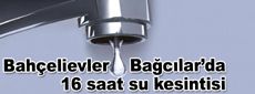 Bahçelievler ve Bağcılar’da16 saat su kesintisi